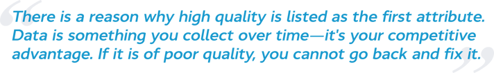 There is a reason why high quality is listed as the first attribute. Data is something you collect over time—it's your competitive advantage. If it is of poor quality, you cannot go back and fix it.
